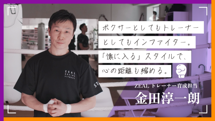 ボクサーとしてもトレーナーとしてもインファイター。「懐に入る」スタイルで、心の距離も縮める。 〜ZEAL金田淳一朗さん〜